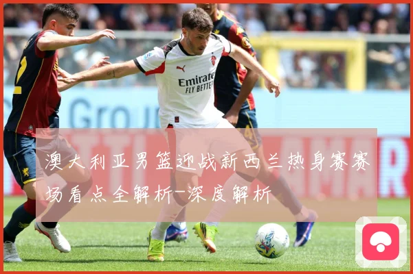 澳大利亚男篮迎战新西兰热身赛赛场看点全解析-深度解析