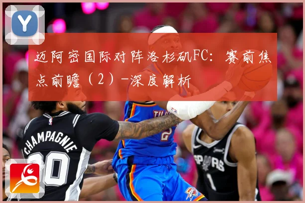 迈阿密国际对阵洛杉矶FC：赛前焦点前瞻（2）-深度解析