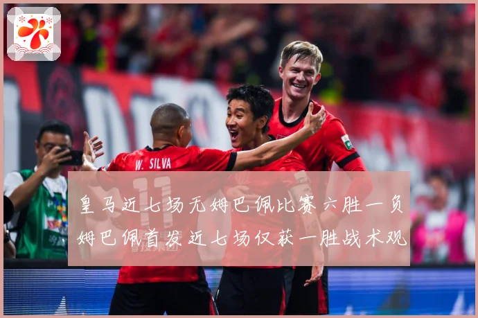 皇马近七场无姆巴佩比赛六胜一负姆巴佩首发近七场仅获一胜战术观察-深度解析