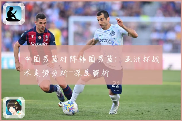 中国男篮对阵韩国男篮：亚洲杯战术走势分析-深度解析