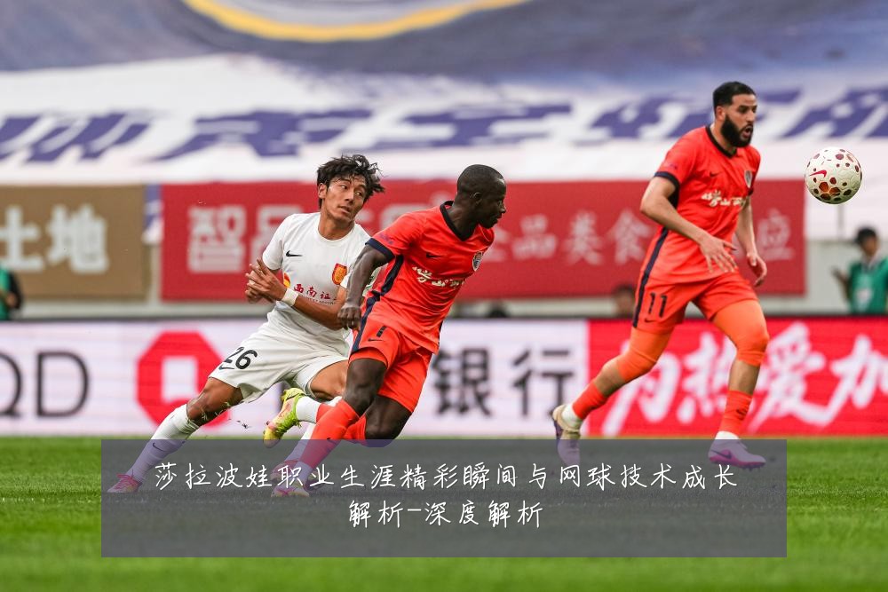 莎拉波娃职业生涯精彩瞬间与网球技术成长解析-深度解析